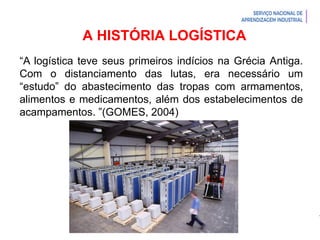 Introdução à Logística
A HISTÓRIA LOGÍSTICA
“A logística teve seus primeiros indícios na Grécia Antiga.
Com o distanciamento das lutas, era necessário um
“estudo” do abastecimento das tropas com armamentos,
alimentos e medicamentos, além dos estabelecimentos de
acampamentos. ”(GOMES, 2004)
 