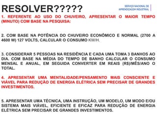 Introdução à Logística
RESOLVER?????
1. REFERENTE AO USO DO CHUVEIRO, APRESENTAR O MAIOR TEMPO
(MINUTO) COM BASE NA PESQUISA:
2. COM BASE NA POTÊNCIA DO CHUVEIRO ECONÔMICO E NORMAL (2700 A
4600 W) 127 VOLTS, CALCULAR O CONSUMO KW/H.
3. CONSIDERAR 5 PESSOAS NA RESIDÊNCIA E CADA UMA TOMA 3 BANHOS AO
DIA. COM BASE NA MÉDIA DO TEMPO DE BANHO CALCULAR O CONSUMO
MENSAL E ANUAL, EM SEGUIDA CONVERTER EM REAIS (R$)/MÊS/ANO O
TOTAL.
4. APRESENTAR UMA MENTALIDADE/PENSAMENTO MAIS CONSCIENTE E
VIÁVEL PARA REDUÇÃO DE ENERGIA ELÉTRICA SEM PRECISAR DE GRANDES
INVESTIMENTOS.
5. APRESENTAR UMA TÉCNICA, UMA INSTRUÇÃO, UM MODELO, UM MODO E/OU
SISTEMA MAIS VIÁVEL, EFICIENTE E EFICAZ PARA REDUÇÃO DE ENERGIA
ELÉTRICA SEM PRECISAR DE GRANDES INVESTIMENTOS.
 