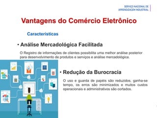 Introdução à Logística
Vantagens do Comércio Eletrônico
Características
• Análise Mercadológica Facilitada
O uso e guarda de papéis são reduzidos, ganha-se
tempo, os erros são minimizados e muitos custos
operacionais e administrativos são cortados.
O Registro de informações de clientes possibilita uma melhor análise posterior
para desenvolvimento de produtos e serviços e análise mercadológica.
• Redução da Burocracia
 