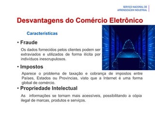 Introdução à Logística
Desvantagens do Comércio Eletrônico
Características
• Fraude
• Impostos
• Propriedade Intelectual
Os dados fornecidos pelos clientes podem ser
extraviados e utilizados de forma ilícita por
indivíduos inescrupulosos.
Aparece o problema de taxação e cobrança de impostos entre
Países, Estados ou Províncias, visto que a Internet é uma forma
global de comércio.
As informações se tornam mais acessíveis, possibilitando a cópia
ilegal de marcas, produtos e serviços.
 