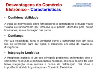Introdução à Logística
Desvantagens do Comércio
Eletrônico - Características
• Confidenciabilidade
A troca de informações entre fornecedores e compradores é muitas vezes
violada eletronicamente por terceiros que podem utilizá-las para outras
finalidades, sem autorização das partes.
• Confiança
Por sua volatilidade, tanto o vendedor como o comprador não tem base
fixa de referência para dar apoio à transação em caso de dúvida ou
divergência.
• Integração Logística
A integração logística é um dos principais problemas enfrentados pelo e-
commerce no mundo e particularmente no Brasil, pelo fato do país ter uma
baixa integração entre modais e canais de distribuição. Daí vê-se a
importância vital da Logística para o Comércio Eletrônico.
 