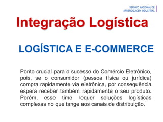 Introdução à Logística
Integração Logística
LOGÍSTICA E E-COMMERCE
Ponto crucial para o sucesso do Comércio Eletrônico,
pois, se o consumidor (pessoa física ou jurídica)
compra rapidamente via eletrônica, por consequência
espera receber também rapidamente o seu produto.
Porém, esse time requer soluções logísticas
complexas no que tange aos canais de distribuição.
 