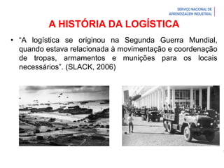 Introdução à Logística
A HISTÓRIA DA LOGÍSTICA
• “A logística se originou na Segunda Guerra Mundial,
quando estava relacionada à movimentação e coordenação
de tropas, armamentos e munições para os locais
necessários”. (SLACK, 2006)
 
