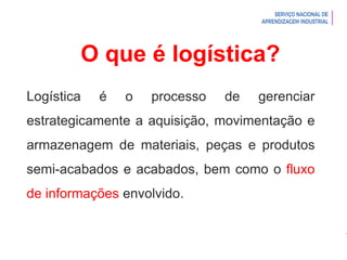 Introdução à Logística
O que é logística?
Logística é o processo de gerenciar
estrategicamente a aquisição, movimentação e
armazenagem de materiais, peças e produtos
semi-acabados e acabados, bem como o fluxo
de informações envolvido.
 