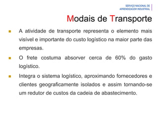 Introdução à Logística
Modais de Transporte
 A atividade de transporte representa o elemento mais
visível e importante do custo logístico na maior parte das
empresas.
 O frete costuma absorver cerca de 60% do gasto
logístico.
 Integra o sistema logístico, aproximando fornecedores e
clientes geograficamente isolados e assim tornando-se
um redutor de custos da cadeia de abastecimento.
 