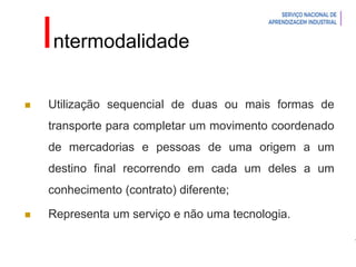 Introdução à Logística
Intermodalidade
 Utilização sequencial de duas ou mais formas de
transporte para completar um movimento coordenado
de mercadorias e pessoas de uma origem a um
destino final recorrendo em cada um deles a um
conhecimento (contrato) diferente;
 Representa um serviço e não uma tecnologia.
 