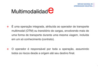 Introdução à Logística
Multimodalidade
 É uma operação integrada, atribuída ao operador de transporte
multimodal (OTM) ou transitório de cargas, envolvendo mais de
uma forma de transporte durante uma mesma viagem, incluída
em um só conhecimento (contrato).
 O operador é responsável por toda a operação, assumindo
todos os riscos desde a origem até seu destino final.
 