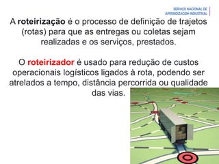 Introdução à Logística
A roteirização é o processo de definição de trajetos
(rotas) para que as entregas ou coletas sejam
realizadas e os serviços, prestados.
O roteirizador é usado para redução de custos
operacionais logísticos ligados à rota, podendo ser
atrelados a tempo, distância percorrida ou qualidade
das vias.
 