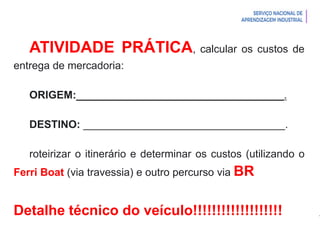 Introdução à Logística
ATIVIDADE PRÁTICA, calcular os custos de
entrega de mercadoria:
ORIGEM:___________________________________.
DESTINO: __________________________________.
roteirizar o itinerário e determinar os custos (utilizando o
Ferri Boat (via travessia) e outro percurso via BR
Detalhe técnico do veículo!!!!!!!!!!!!!!!!!!!
 