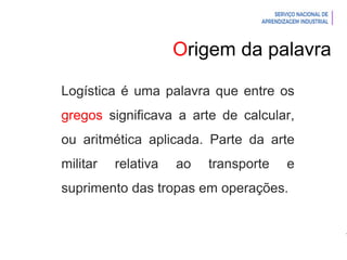Introdução à Logística
Logística é uma palavra que entre os
gregos significava a arte de calcular,
ou aritmética aplicada. Parte da arte
militar relativa ao transporte e
suprimento das tropas em operações.
Origem da palavra
 