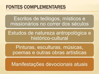 FONTES COMPLEMENTARES

  Escritos de teólogos, místicos e
 missionários no correr dos séculos
Estudos de natureza antropológica e
         histórico-cultural
   Pinturas, esculturas, músicas,
  poemas e outras obras artísticas

 Manifestações devocionais atuais
 