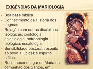 EXIGÊNCIAS DA MARIOLOGIA
   Boa base bíblica
   Conhecimento da História dos
    dogmas.
   Relação com outras disciplinas
    teológicas: cristologia,
    eclesiologia, antropologia
    teológica, escatologia.
   Sensibilidade pastoral: respeito
    ao povo + lucidez e espírito
    crítico.
   Reconhecer o lugar de Maria na
    comunhão dos Santos, em
 