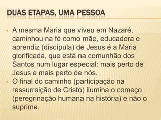 DUAS ETAPAS, UMA PESSOA

   A mesma Maria que viveu em Nazaré,
    caminhou na fé como mãe, educadora e
    aprendiz (discípula) de Jesus é a Maria
    glorificada, que está na comunhão dos
    Santos num lugar especial: mais perto de
    Jesus e mais perto de nós.
   O final do caminho (participação na
    ressurreição de Cristo) ilumina o começo
    (peregrinação humana na história) e não o
    suprime.
 
