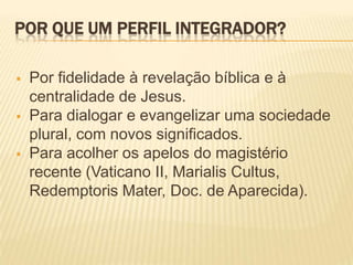 POR QUE UM PERFIL INTEGRADOR?

   Por fidelidade à revelação bíblica e à
    centralidade de Jesus.
   Para dialogar e evangelizar uma sociedade
    plural, com novos significados.
   Para acolher os apelos do magistério
    recente (Vaticano II, Marialis Cultus,
    Redemptoris Mater, Doc. de Aparecida).
 