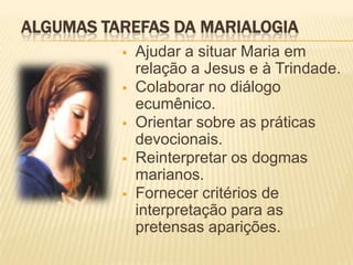 ALGUMAS TAREFAS DA MARIALOGIA
             Ajudar a situar Maria em
              relação a Jesus e à Trindade.
             Colaborar no diálogo
              ecumênico.
             Orientar sobre as práticas
              devocionais.
             Reinterpretar os dogmas
              marianos.
             Fornecer critérios de
              interpretação para as
              pretensas aparições.
 