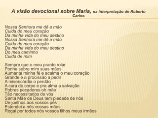 A visão devocional sobre Maria, na interpretação de Roberto
                                 Carlos

Nossa Senhora me dê a mão
Cuida do meu coração
Da minha vida do meu destino
Nossa Senhora me dê a mão
Cuida do meu coração
Da minha vida do meu destino
Do meu caminho
Cuida de mim
Sempre que o meu pranto rolar
Ponha sobre mim suas mãos
Aumenta minha fé e acalma o meu coração
Grande é a procissão a pedir
A misericórdia o perdão
A cura do corpo e pra alma a salvação
Pobres pecadores oh mãe
Tão necessitados de vós
Santa Mãe de Deus tem piedade de nós
De joelhos aos vossos pés
Estendei a nós vossas mãos
Rogai por todos nós vossos filhos meus irmãos
 