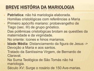 BREVE HISTÓRIA DA MARIOLOGIA
   Patrística: não há mariologia elaborada.
-   Homilias cristológicas com referências a Maria
   Primeiro apócrifo mariano: protoevangelho de
    Tiago (sec. III) de grupo gnóstico.
-   Das polêmicas cristológicas brotam as questões da
    maternidade e da virgindade.
-   No oriente: ícones e hinos marianos.
   Idade Média: Distanciamento da figura de Jesus ->
    Devoção a Maria e aos santos.
-   Tratado da Santíssima Virgem, de Bernardo de
    Claraval.
-   Na Suma Teológica de São Tomás não há
    mariologia.
-   Século XV: Surge o rosário de 150 Ave-marias.
 