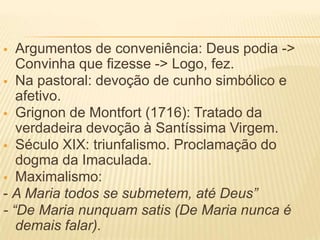   Argumentos de conveniência: Deus podia ->
   Convinha que fizesse -> Logo, fez.
 Na pastoral: devoção de cunho simbólico e
   afetivo.
 Grignon de Montfort (1716): Tratado da
   verdadeira devoção à Santíssima Virgem.
 Século XIX: triunfalismo. Proclamação do
   dogma da Imaculada.
 Maximalismo:
- A Maria todos se submetem, até Deus”
- “De Maria nunquam satis (De Maria nunca é
   demais falar).
 