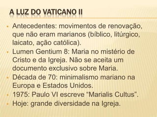 A LUZ DO VATICANO II
   Antecedentes: movimentos de renovação,
    que não eram marianos (bíblico, litúrgico,
    laicato, ação católica).
   Lumen Gentium 8: Maria no mistério de
    Cristo e da Igreja. Não se aceita um
    documento exclusivo sobre Maria.
   Década de 70: minimalismo mariano na
    Europa e Estados Unidos.
   1975: Paulo VI escreve “Marialis Cultus”.
   Hoje: grande diversidade na Igreja.
 