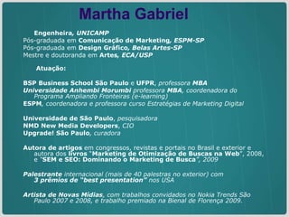 Engenheira , UNICAMP Pós-graduada em   Comunicação de   Marketing , ESPM-SP Pós-graduada em   Design Gráfico , Belas Artes-SP Mestre e doutoranda em   Artes , ECA/USP   Atuação:   BSP Business School São Paulo  e  UFPR ,  professora  MBA  Universidade Anhembi Morumbi  professora  MBA , coordenadora do Programa Ampliando Fronteiras (e-learning) ESPM , coordenadora e professora curso Estratégias de Marketing Digital  Universidade de São Paulo ,  pesquisadora NMD New Media Developers ,  CIO Upgrade! São Paulo , curadora Autora de artigos  em congressos, revistas e portais no Brasil e exterior e autora dos  livros  “ Marketing de Otimização de Buscas na Web ”, 2008, e  “ SEM e SEO: Dominando o Marketing de Busca ”, 2009 Palestrante  internacional (mais de 40 palestras no exterior) com  3 prêmios de “best presentation”  nos USA Artista de Novas Mídias , com trabalhos convidados no Nokia Trends São Paulo 2007 e 2008, e trabalho premiado na Bienal de Florença 2009. Martha Gabriel 
