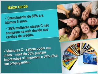 Crescimento de 65% a.a. últimos 5 anos. 25% mulheres classe C não compram na web devido aos cartões de crédito. Mulheres C - sabem poder em mãos – mais de 50% postam impressões s/ empresas e 30% clica em propagandas. Baixa renda  