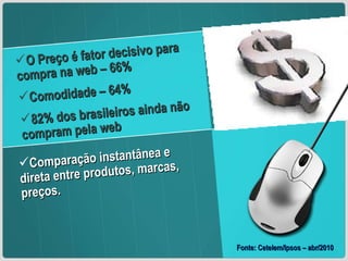 O Preço é fator decisivo para compra na web – 66% Comodidade – 64% 82% dos brasileiros ainda não compram pela web Fonte: Cetelem/Ipsos – abr/2010 Comparação instantânea e direta entre produtos, marcas, preços. 