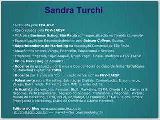 Graduada pela  FEA-USP Pós-graduada pela  FGV-EAESP MBA pela  Business School São Paulo  com especialização na  Toronto University  Especialização em Empreendedorismo pelo  Babson College ,  Boston. Superintendente de Marketing  na Associação Comercial de São Paulo Atuação nos setores Varejo, Financeiro, Educacional e Serviços.  Empresas: Engesoft, Lojas Arapuã, Grupo Zogbi, Finasa–Bradesco e FGV-EAESP  VP de Marketing  da ABRAREC. Docente  na graduação por 8 anos e Coordenadora do curso de férias “Estratégias de Marketing Digital” na  ESPM .  Docente  por 3 anos em “Comunicação no Varejo” na  FGV-EAESP .  Palestrante  sobre Marketing, Estratégias Digitais, Comunicação, E_commerce, Varejo, Baixa renda, Marketing para MPE´s, entre outros. Articulista  dos veículos: Revistas: BtoB, Marketing, ESPM, Cliente S.A., Carreiras & Negócios, Perfil Empresarial, Segredo do Sucesso, Profissional e Negócios.  Portais: Mundo do Marketing, Terra, PEGN, No/Varejo, D.Comércio, FEA-USP e dos Jornais: Propaganda e Marketing, Diário do Comércio e Gazeta Mercantil.   Editora do Blog   www.sandraturchi.com.br   sturchi@acsp.com.br  ---  www.twitter.com/sandraturchi Sandra Turchi 
