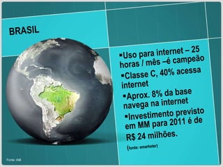 BRASIL Fonte: IAB Uso para internet – 25 horas / mês –é campeão Classe C, 40% acessa internet Aprox. 8% da base navega na internet Investimento previsto em MM para 2011 é de  R$ 24 milhões.  ( fonte: emarketer) 