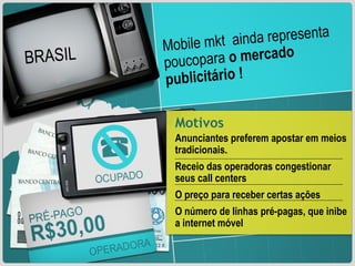 Mobile mkt  ainda representa poucopara  o mercado publicitário ! BRASIL 0,1% Motivos Anunciantes preferem apostar em meios tradicionais. Receio das operadoras congestionar seus call centers O preço para receber certas ações O número de linhas pré-pagas, que inibe a internet móvel BRASIL 