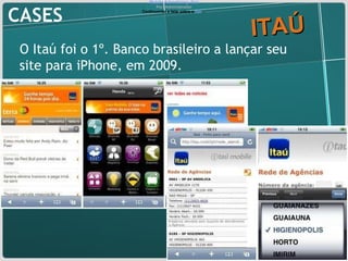 CASES ITAÚ O Itaú foi o 1º. Banco brasileiro a lançar seu site para iPhone, em 2009. Mobile Advertising: Itaú Por: Administrador Continuando a falar sobre o  Itaú … 