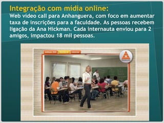 Integração com mídia online:  Web vídeo call para Anhanguera, com foco em aumentar taxa de inscrições para a faculdade. As pessoas recebem ligação da Ana Hickman. Cada internauta enviou para 2 amigos, impactou 18 mil pessoas. 