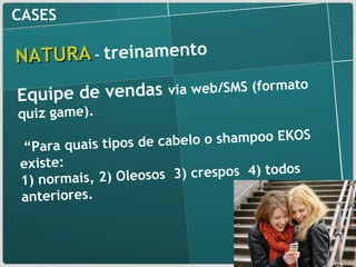 CASES NATURA   –  treinamento Equipe de vendas  via web/SMS (formato quiz game).  “ Para quais tipos de cabelo o shampoo EKOS existe:  1) normais, 2) Oleosos  3) crespos  4) todos anteriores. 