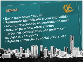 REGRAS: Envio para bases “opt in” Remetente identificado e com end.válido Assunto relacionado ao conteúdo do email Recurso para descadastramento Dados dos destinatários não podem ser divulgados a terceiros Relação comercial ou social prévia, etc 