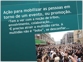Ação para mobilizar as pessoas em torno de um evento, ou promoção. Tem a ver com a noção de tribos, envolvimento, colaboração... É preciso atrair a multidão certa. A multidão não é “boba”, se desconfiar... 