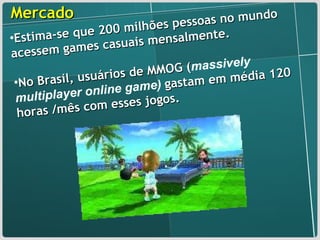 Mercado Estima-se que 200 milhões pessoas no mundo acessem games casuais mensalmente. No Brasil, usuários de MMOG ( massively multiplayer online game)   gastam em média 120 horas /mês com esses jogos. 