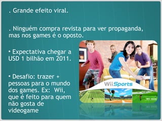 . Grande efeito viral. . Ninguém compra revista para ver propaganda, mas nos games é o oposto.  Expectativa chegar a USD 1 bilhão em 2011. Desafio: trazer + pessoas para o mundo dos games. Ex:  Wii, que é feito para quem não gosta de videogame 