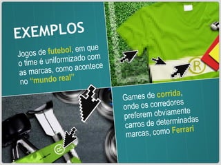 EXEMPLOS Jogos de  futebol , em que o time é uniformizado com as marcas, como acontece no  “mundo real” Games de  corrida , onde os corredores preferem obviamente carros de determinadas marcas, como  Ferrari 