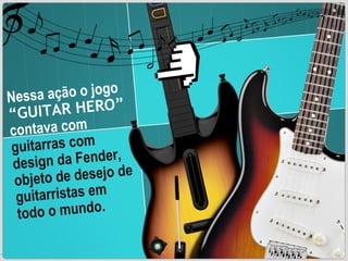 Nessa ação o jogo  “GUITAR HERO”   contava com  guitarras com design da Fender, objeto de desejo de guitarristas em todo o mundo. 