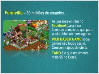 Farmville   – 80 milhões de usuários.  As pessoas entram no  Facebook  para ir na fazendinha mais do que para postar fotos ou mensagens. WEB BASED GAME  social games são todos assim. Crescem rápido de oferta. TAKÔ  é o que movimenta mais $$ no Brasil.  