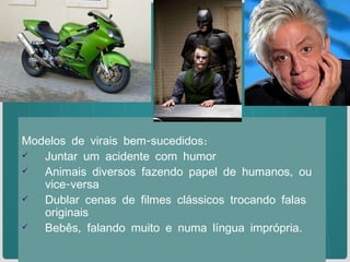Modelos de virais bem-sucedidos: Juntar um acidente com humor Animais diversos fazendo papel de humanos, ou vice-versa Dublar cenas de filmes clássicos trocando falas originais Bebês, falando muito e numa língua imprópria. 