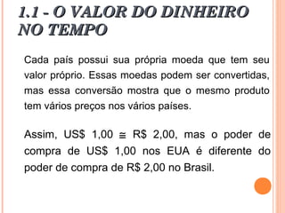 Cada país possui sua própria moeda que tem seu
valor próprio. Essas moedas podem ser convertidas,
mas essa conversão mostra que o mesmo produto
tem vários preços nos vários países.
Assim, US$ 1,00 ≅ R$ 2,00, mas o poder de
compra de US$ 1,00 nos EUA é diferente do
poder de compra de R$ 2,00 no Brasil.
1.1 - O VALOR DO DINHEIRO1.1 - O VALOR DO DINHEIRO
NO TEMPONO TEMPO
 