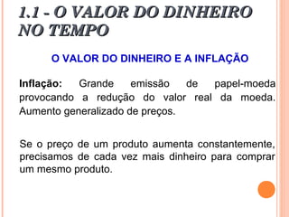 1.1 - O VALOR DO DINHEIRO1.1 - O VALOR DO DINHEIRO
NO TEMPONO TEMPO
O VALOR DO DINHEIRO E A INFLAÇÃO
Inflação: Grande emissão de papel-moeda
provocando a redução do valor real da moeda.
Aumento generalizado de preços.
Se o preço de um produto aumenta constantemente,
precisamos de cada vez mais dinheiro para comprar
um mesmo produto.
 