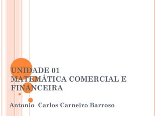 UNIDADE 01
MATEMÁTICA COMERCIAL E
FINANCEIRA
Antonio Carlos Carneiro Barroso
 