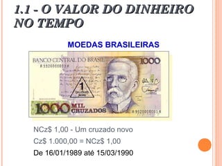 1.1 - O VALOR DO DINHEIRO1.1 - O VALOR DO DINHEIRO
NO TEMPONO TEMPO
MOEDAS BRASILEIRAS
NCz$ 1,00 - Um cruzado novo
Cz$ 1.000,00 = NCz$ 1,00
De 16/01/1989 até 15/03/1990
 