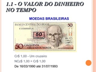 1.1 - O VALOR DO DINHEIRO1.1 - O VALOR DO DINHEIRO
NO TEMPONO TEMPO
MOEDAS BRASILEIRAS
Cr$ 1,00 - Um cruzeiro
NCz$ 1,00 = Cr$ 1,00
De 16/03/1990 até 31/07/1993
 