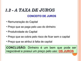 1.2 - A TAXA DE JUROS1.2 - A TAXA DE JUROS
CONCEITO DE JUROS
• Remuneração do Capital
• Preço que se paga pelo uso do dinheiro
• Produtividade do Capital
• Preço que se cobra pelo risco de ficar sem o capital
• Preço que se atribui à falta de capital
CONCLUSÃO: Dinheiro é um bem que pode ser
negociável e possui um preço pelo uso: OS JUROS
 