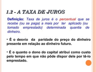 1.2 - A TAXA DE JUROS1.2 - A TAXA DE JUROS
Definição: Taxa de juros é o percentual que se
recebe (ou se paga) a mais por ter aplicado (ou
tomado emprestado) determinada quantia de
dinheiro.
• É o desvio da paridade do preço do dinheiro
presente em relação ao dinheiro futuro.
• É o quanto o dono do capital atribui como custo
pelo tempo em que não pôde dispor dele por tê-lo
emprestado.
 