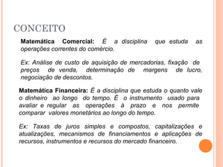 CONCEITO
Matemática Comercial: É a disciplina que estuda as
operações correntes do comércio.
Ex: Análise de custo de aquisição de mercadorias, fixação de
preços de venda, determinação de margens de lucro,
negociação de descontos.
Matemática Financeira: É a disciplina que estuda o quanto vale
o dinheiro ao longo do tempo. É o instrumento usado para
avaliar e regular as operações à prazo e nos permite
comparar valores monetários ao longo do tempo.
Ex: Taxas de juros simples e compostos, capitalizações e
atualizações, mecanismos de financiamentos e aplicações de
recursos, instrumentos e recursos do mercado financeiro.
 