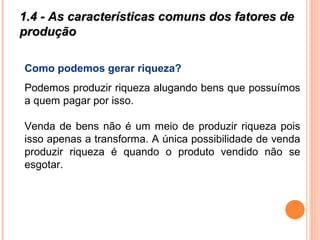 1.4 - As características comuns dos fatores de1.4 - As características comuns dos fatores de
produçãoprodução
Como podemos gerar riqueza?
Podemos produzir riqueza alugando bens que possuímos
a quem pagar por isso.
Venda de bens não é um meio de produzir riqueza pois
isso apenas a transforma. A única possibilidade de venda
produzir riqueza é quando o produto vendido não se
esgotar.
 