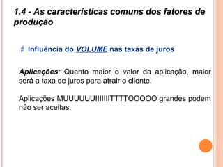 1.4 - As características comuns dos fatores de1.4 - As características comuns dos fatores de
produçãoprodução
 Influência do VOLUME nas taxas de juros
Aplicações: Quanto maior o valor da aplicação, maior
será a taxa de juros para atrair o cliente.
Aplicações MUUUUUUIIIIIIITTTTOOOOO grandes podem
não ser aceitas.
 